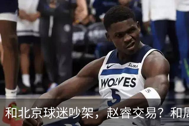 和北京球迷吵架，赵睿交易？和周琦互动，谁注意他表态，去向曝光