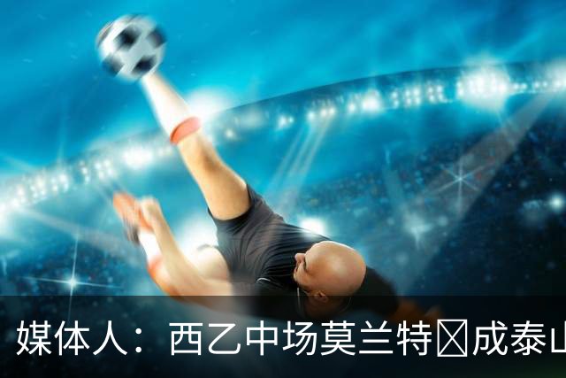 媒体人：西乙中场莫兰特‌成泰山队新外援首选，已经在走手续