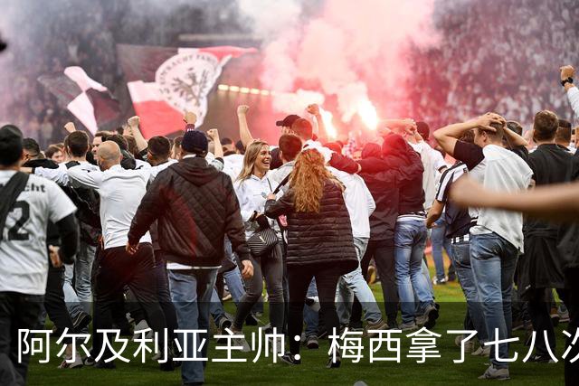 阿尔及利亚主帅：梅西拿了七八次金球奖，几十年来一直不可思议
